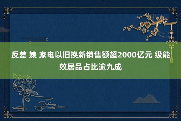 反差 婊 家电以旧换新销售额超2000亿元 级能效居品占比逾九成