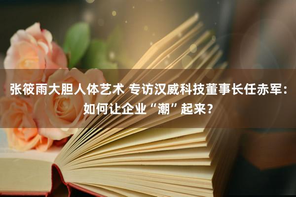 张筱雨大胆人体艺术 专访汉威科技董事长任赤军：如何让企业“潮”起来？