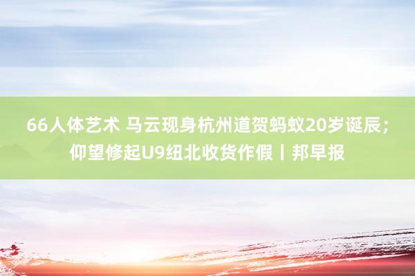 66人体艺术 马云现身杭州道贺蚂蚁20岁诞辰；仰望修起U9纽北收货作假丨邦早报