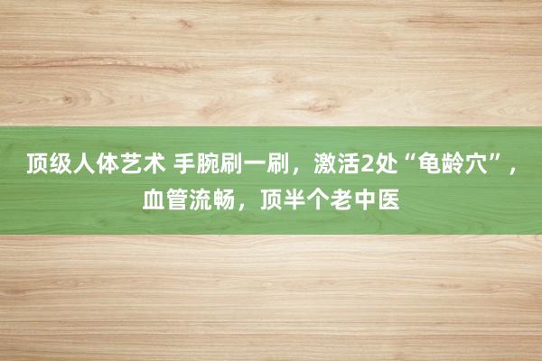 顶级人体艺术 手腕刷一刷，激活2处“龟龄穴”，血管流畅，顶半个老中医