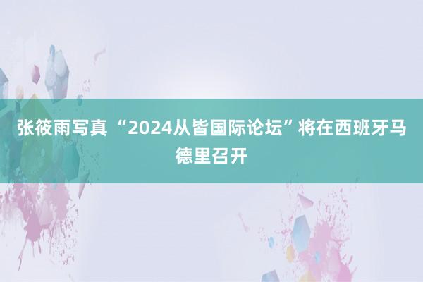 张筱雨写真 “2024从皆国际论坛”将在西班牙马德里召开