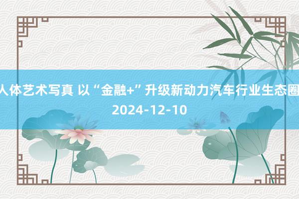 人体艺术写真 以“金融+”升级新动力汽车行业生态圈 2024-12-10