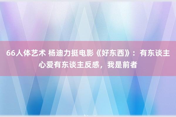 66人体艺术 杨迪力挺电影《好东西》：有东谈主心爱有东谈主反感，我是前者