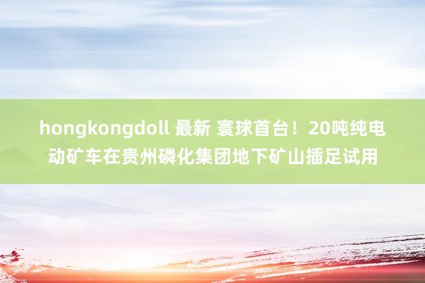 hongkongdoll 最新 寰球首台！20吨纯电动矿车在贵州磷化集团地下矿山插足试用