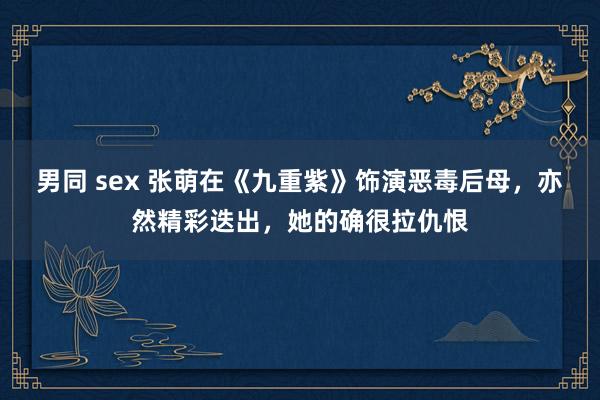 男同 sex 张萌在《九重紫》饰演恶毒后母，亦然精彩迭出，她的确很拉仇恨