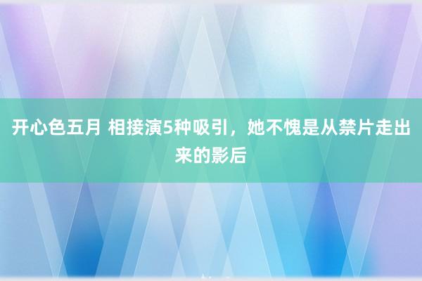 开心色五月 相接演5种吸引，她不愧是从禁片走出来的影后