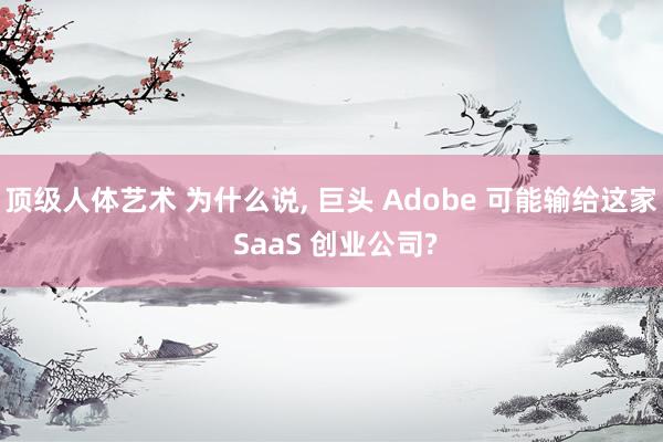 顶级人体艺术 为什么说， 巨头 Adobe 可能输给这家 SaaS 创业公司?