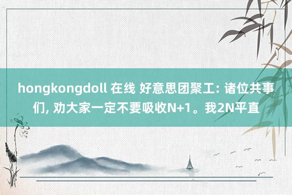 hongkongdoll 在线 好意思团聚工: 诸位共事们， 劝大家一定不要吸收N+1。我2N平直