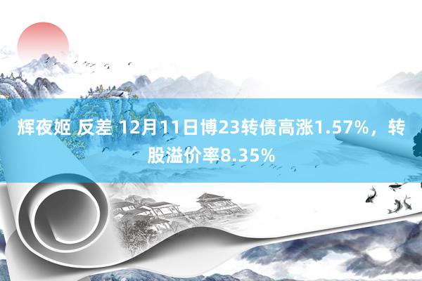 辉夜姬 反差 12月11日博23转债高涨1.57%，转股溢价率8.35%