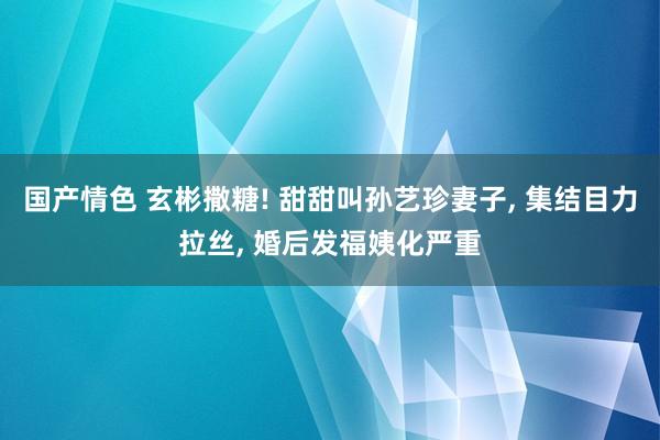 国产情色 玄彬撒糖! 甜甜叫孙艺珍妻子， 集结目力拉丝， 婚后发福姨化严重