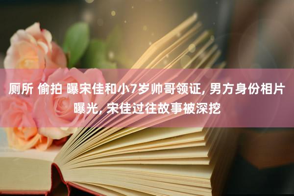 厕所 偷拍 曝宋佳和小7岁帅哥领证， 男方身份相片曝光， 宋佳过往故事被深挖