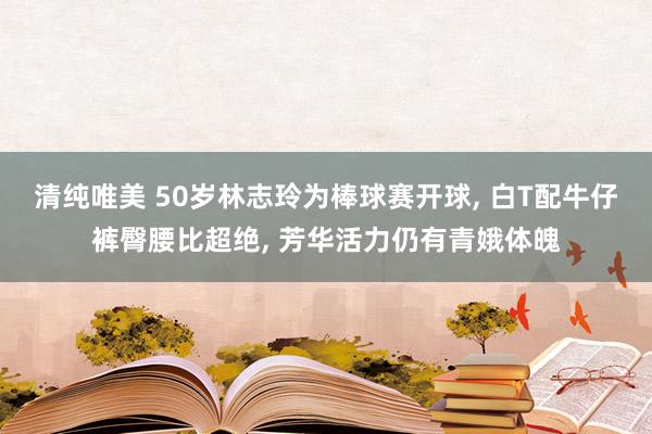 清纯唯美 50岁林志玲为棒球赛开球， 白T配牛仔裤臀腰比超绝， 芳华活力仍有青娥体魄