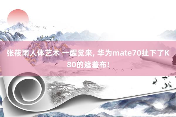 张筱雨人体艺术 一醒觉来， 华为mate70扯下了K80的遮羞布!