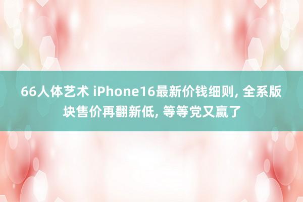 66人体艺术 iPhone16最新价钱细则， 全系版块售价再翻新低， 等等党又赢了