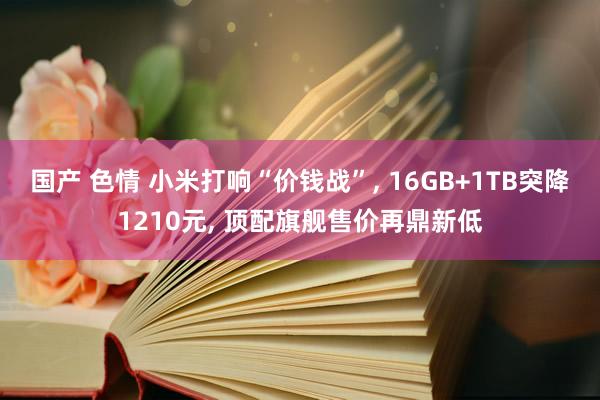 国产 色情 小米打响“价钱战”， 16GB+1TB突降1210元， 顶配旗舰售价再鼎新低