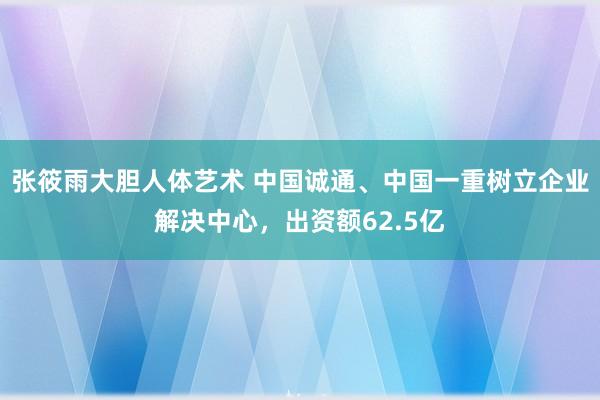 张筱雨大胆人体艺术 中国诚通、中国一重树立企业解决中心，出资额62.5亿