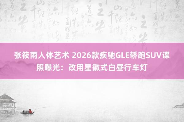 张筱雨人体艺术 2026款疾驰GLE轿跑SUV谍照曝光：改用星徽式白昼行车灯