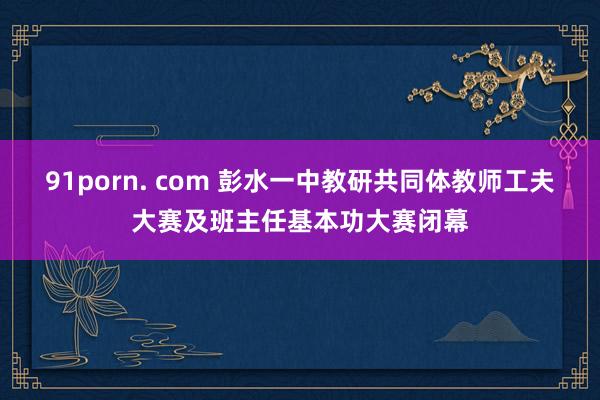 91porn. com 彭水一中教研共同体教师工夫大赛及班主任基本功大赛闭幕