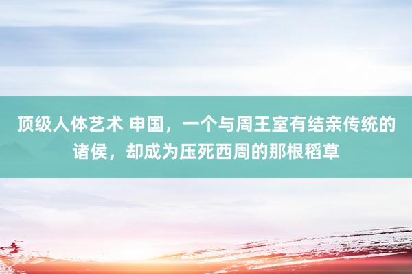 顶级人体艺术 申国，一个与周王室有结亲传统的诸侯，却成为压死西周的那根稻草