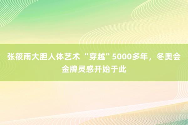 张筱雨大胆人体艺术 “穿越”5000多年，冬奥会金牌灵感开始于此