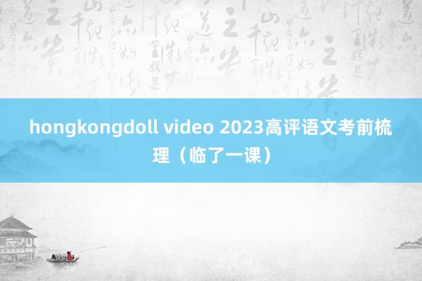 hongkongdoll video 2023高评语文考前梳理（临了一课）