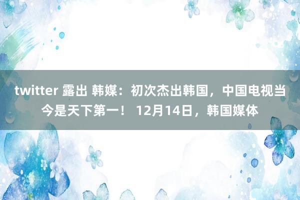 twitter 露出 韩媒：初次杰出韩国，中国电视当今是天下第一！ 12月14日，韩国媒体