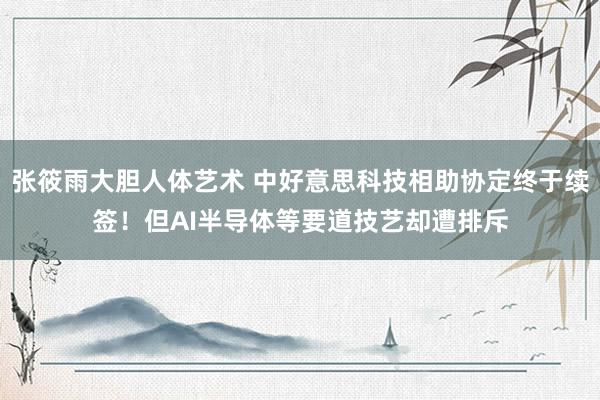 张筱雨大胆人体艺术 中好意思科技相助协定终于续签！但AI半导体等要道技艺却遭排斥