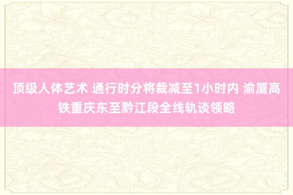 顶级人体艺术 通行时分将裁减至1小时内 渝厦高铁重庆东至黔江段全线轨谈领略