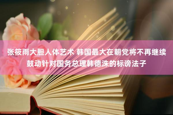 张筱雨大胆人体艺术 韩国最大在朝党将不再继续鼓动针对国务总理韩德洙的标谤法子