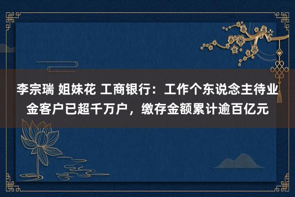 李宗瑞 姐妹花 工商银行：工作个东说念主待业金客户已超千万户，缴存金额累计逾百亿元