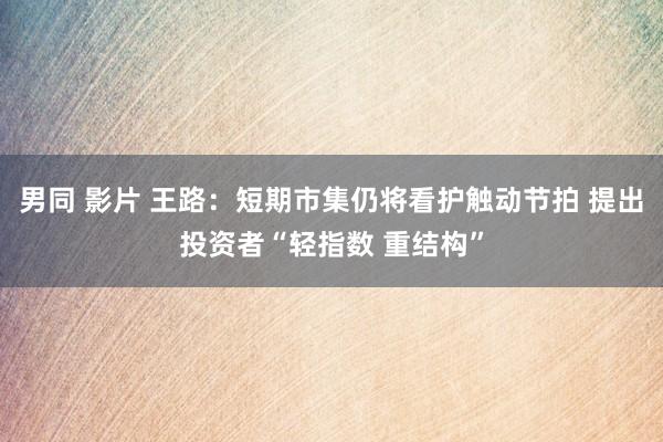 男同 影片 王路：短期市集仍将看护触动节拍 提出投资者“轻指数 重结构”