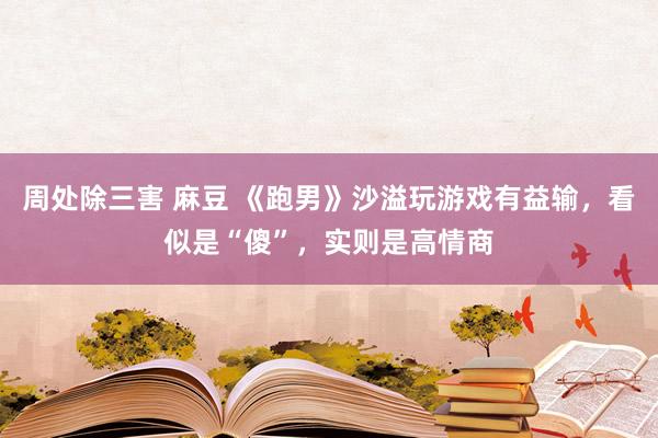 周处除三害 麻豆 《跑男》沙溢玩游戏有益输，看似是“傻”，实则是高情商