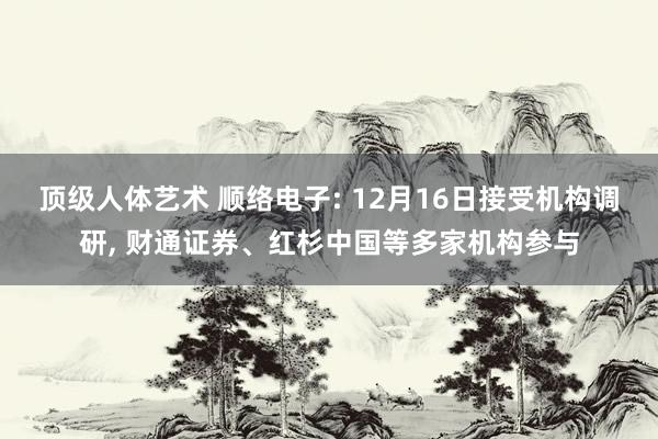 顶级人体艺术 顺络电子: 12月16日接受机构调研， 财通证券、红杉中国等多家机构参与