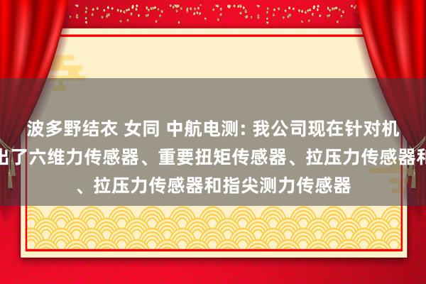 波多野结衣 女同 中航电测: 我公司现在针对机器东谈主行业推出了六维力传感器、重要扭矩传感器、拉压力传感器和指尖测力传感器