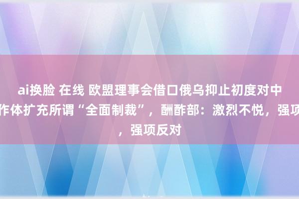 ai换脸 在线 欧盟理事会借口俄乌抑止初度对中国算作体扩充所谓“全面制裁”，酬酢部：激烈不悦，强项反对