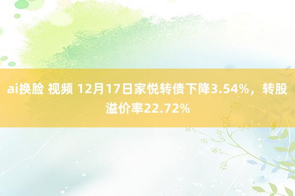 ai换脸 视频 12月17日家悦转债下降3.54%，转股溢价率22.72%