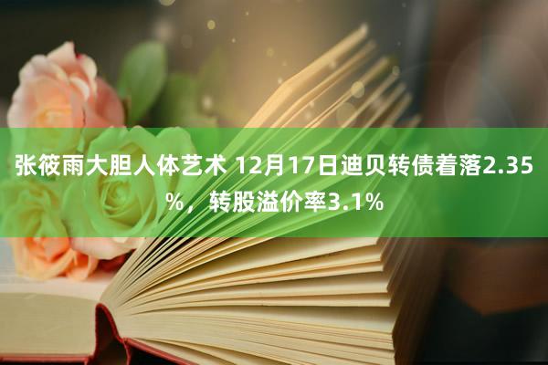 张筱雨大胆人体艺术 12月17日迪贝转债着落2.35%，转股溢价率3.1%