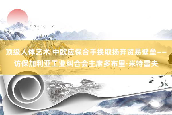 顶级人体艺术 中欧应保合手换取扬弃贸易壁垒——访保加利亚工业纠合会主席多布里·米特雷夫