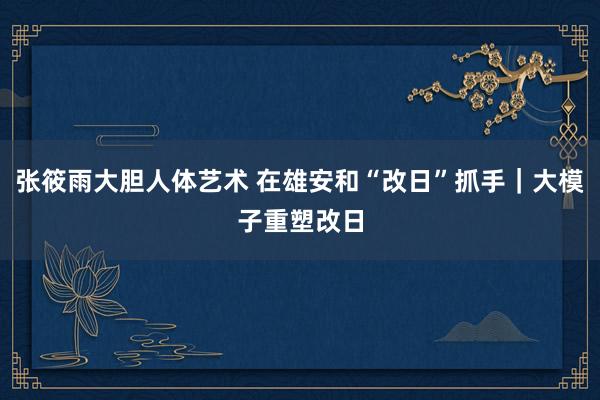 张筱雨大胆人体艺术 在雄安和“改日”抓手｜大模子重塑改日