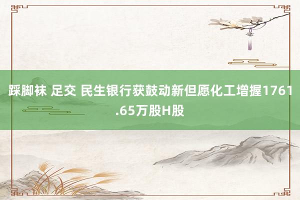 踩脚袜 足交 民生银行获鼓动新但愿化工增握1761.65万股H股