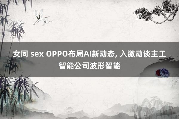 女同 sex OPPO布局AI新动态， 入激动谈主工智能公司波形智能