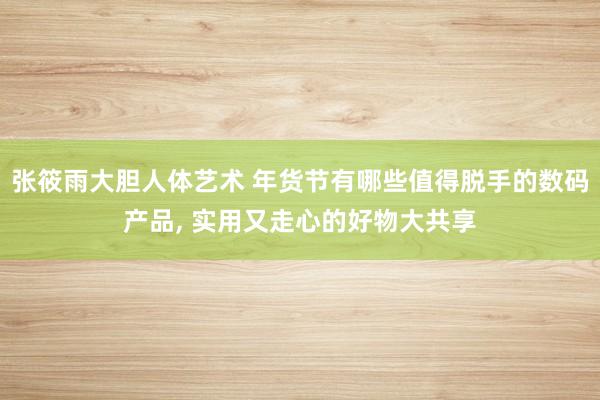 张筱雨大胆人体艺术 年货节有哪些值得脱手的数码产品， 实用又走心的好物大共享