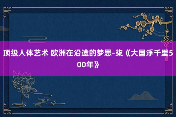 顶级人体艺术 欧洲在沿途的梦思-柒《大国浮千里500年》