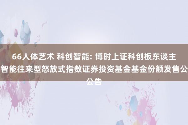 66人体艺术 科创智能: 博时上证科创板东谈主工智能往来型怒放式指数证券投资基金基金份额发售公告