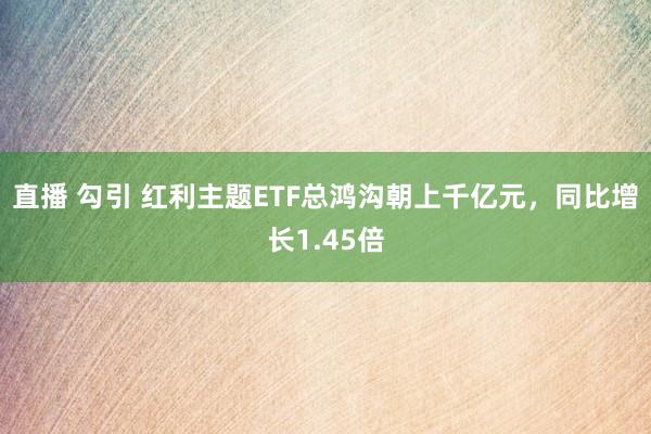 直播 勾引 红利主题ETF总鸿沟朝上千亿元，同比增长1.45倍