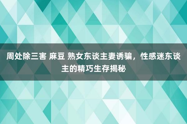 周处除三害 麻豆 熟女东谈主妻诱骗，性感迷东谈主的精巧生存揭秘