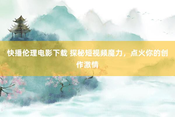 快播伦理电影下载 探秘短视频魔力，点火你的创作激情