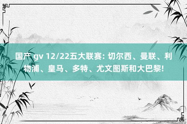 国产 gv 12/22五大联赛: 切尔西、曼联、利物浦、皇马、多特、尤文图斯和大巴黎!