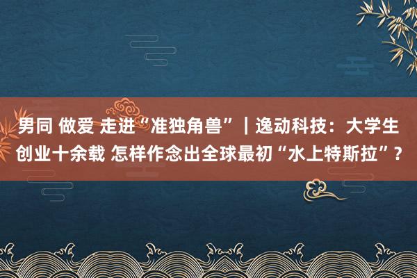 男同 做爱 走进“准独角兽”｜逸动科技：大学生创业十余载 怎样作念出全球最初“水上特斯拉”？