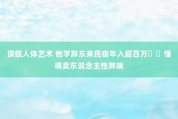 顶级人体艺术 他学胖东来民宿年入超百万❗️懂得卖东说念主性弊端